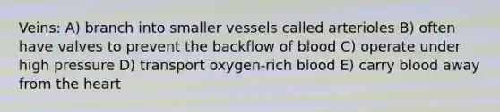 Veins: A) branch into smaller vessels called arterioles B) often have valves to prevent the backflow of blood C) operate under high pressure D) transport oxygen-rich blood E) carry blood away from the heart