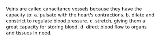 Veins are called capacitance vessels because they have the capacity to: a. pulsate with the heart's contractions. b. dilate and constrict to regulate blood pressure. c. stretch, giving them a great capacity for storing blood. d. direct blood flow to organs and tissues in need.