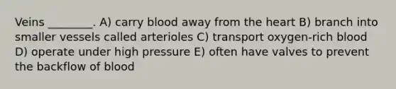 Veins ________. A) carry blood away from the heart B) branch into smaller vessels called arterioles C) transport oxygen-rich blood D) operate under high pressure E) often have valves to prevent the backflow of blood