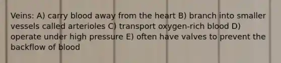 Veins: A) carry blood away from <a href='https://www.questionai.com/knowledge/kya8ocqc6o-the-heart' class='anchor-knowledge'>the heart</a> B) branch into smaller vessels called arterioles C) transport oxygen-rich blood D) operate under high pressure E) often have valves to prevent the backflow of blood