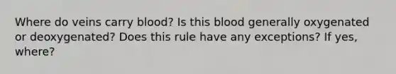 Where do veins carry blood? Is this blood generally oxygenated or deoxygenated? Does this rule have any exceptions? If yes, where?