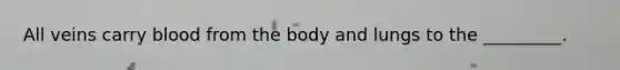 All veins carry blood from the body and lungs to the _________.