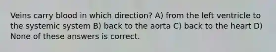 Veins carry blood in which direction? A) from the left ventricle to the systemic system B) back to the aorta C) back to the heart D) None of these answers is correct.