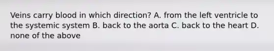 Veins carry blood in which direction? A. from the left ventricle to the systemic system B. back to the aorta C. back to <a href='https://www.questionai.com/knowledge/kya8ocqc6o-the-heart' class='anchor-knowledge'>the heart</a> D. none of the above