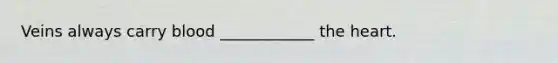 Veins always carry blood ____________ <a href='https://www.questionai.com/knowledge/kya8ocqc6o-the-heart' class='anchor-knowledge'>the heart</a>.