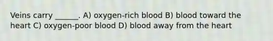 Veins carry ______. A) oxygen-rich blood B) blood toward the heart C) oxygen-poor blood D) blood away from the heart
