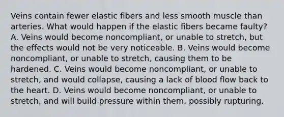 Veins contain fewer elastic fibers and less smooth muscle than arteries. What would happen if the elastic fibers became faulty? A. Veins would become noncompliant, or unable to stretch, but the effects would not be very noticeable. B. Veins would become noncompliant, or unable to stretch, causing them to be hardened. C. Veins would become noncompliant, or unable to stretch, and would collapse, causing a lack of blood flow back to the heart. D. Veins would become noncompliant, or unable to stretch, and will build pressure within them, possibly rupturing.