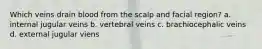 Which veins drain blood from the scalp and facial region? a. internal jugular veins b. vertebral veins c. brachiocephalic veins d. external jugular viens