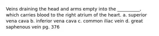 Veins draining the head and arms empty into the __________, which carries blood to the right atrium of the heart. a. superior vena cava b. inferior vena cava c. common iliac vein d. great saphenous vein pg. 376