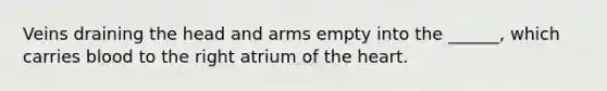 Veins draining the head and arms empty into the ______, which carries blood to the right atrium of the heart.