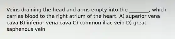 Veins draining the head and arms empty into the ________, which carries blood to the right atrium of the heart. A) superior vena cava B) inferior vena cava C) common iliac vein D) great saphenous vein