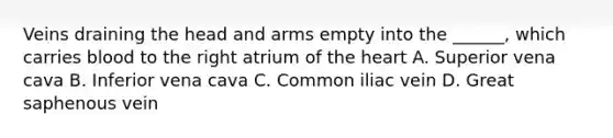 Veins draining the head and arms empty into the ______, which carries blood to the right atrium of the heart A. Superior vena cava B. Inferior vena cava C. Common iliac vein D. Great saphenous vein