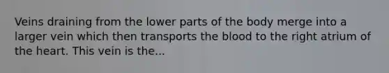 Veins draining from the lower parts of the body merge into a larger vein which then transports the blood to the right atrium of the heart. This vein is the...