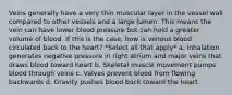 Veins generally have a very thin muscular layer in the vessel wall compared to other vessels and a large lumen. This means the vein can have lower blood pressure but can hold a greater volume of blood. If this is the case, how is venous blood circulated back to the heart? *Select all that apply* a. Inhalation generates negative pressure in right atrium and major veins that draws blood toward heart b. Skeletal muscle movement pumps blood through veins c. Valves prevent blood from flowing backwards d. Gravity pushes blood back toward the heart