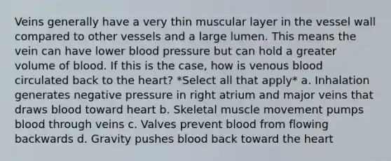 Veins generally have a very thin muscular layer in the vessel wall compared to other vessels and a large lumen. This means the vein can have lower blood pressure but can hold a greater volume of blood. If this is the case, how is venous blood circulated back to the heart? *Select all that apply* a. Inhalation generates negative pressure in right atrium and major veins that draws blood toward heart b. Skeletal muscle movement pumps blood through veins c. Valves prevent blood from flowing backwards d. Gravity pushes blood back toward the heart