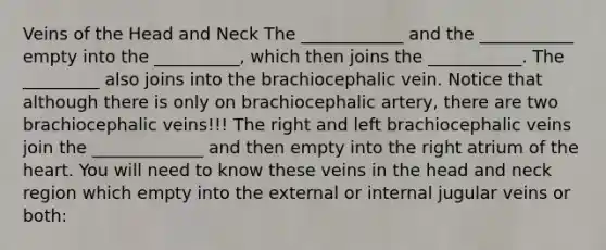 Veins of the Head and Neck The ____________ and the ___________ empty into the __________, which then joins the ___________. The _________ also joins into the brachiocephalic vein. Notice that although there is only on brachiocephalic artery, there are two brachiocephalic veins!!! The right and left brachiocephalic veins join the _____________ and then empty into the right atrium of the heart. You will need to know these veins in the head and neck region which empty into the external or internal jugular veins or both: