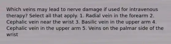 Which veins may lead to nerve damage if used for intravenous therapy? Select all that apply. 1. Radial vein in the forearm 2. Cephalic vein near the wrist 3. Basilic vein in the upper arm 4. Cephalic vein in the upper arm 5. Veins on the palmar side of the wrist