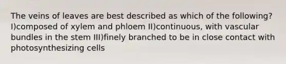 The veins of leaves are best described as which of the following? I)composed of xylem and phloem II)continuous, with vascular bundles in the stem III)finely branched to be in close contact with photosynthesizing cells