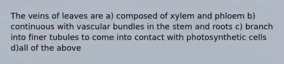 The veins of leaves are a) composed of xylem and phloem b) continuous with vascular bundles in the stem and roots c) branch into finer tubules to come into contact with photosynthetic cells d)all of the above