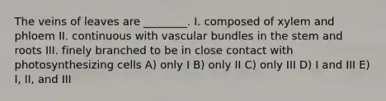 The veins of leaves are ________. I. composed of xylem and phloem II. continuous with vascular bundles in the stem and roots III. finely branched to be in close contact with photosynthesizing cells A) only I B) only II C) only III D) I and III E) I, II, and III