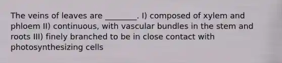 The veins of leaves are ________. I) composed of xylem and phloem II) continuous, with vascular bundles in the stem and roots III) finely branched to be in close contact with photosynthesizing cells