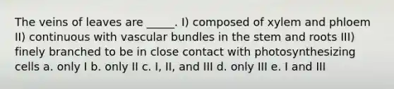 The veins of leaves are _____. I) composed of xylem and phloem II) continuous with vascular bundles in the stem and roots III) finely branched to be in close contact with photosynthesizing cells a. only I b. only II c. I, II, and III d. only III e. I and III