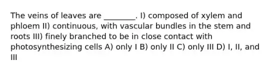 The veins of leaves are ________. I) composed of xylem and phloem II) continuous, with vascular bundles in the stem and roots III) finely branched to be in close contact with photosynthesizing cells A) only I B) only II C) only III D) I, II, and III