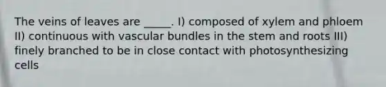 The veins of leaves are _____. I) composed of xylem and phloem II) continuous with vascular bundles in the stem and roots III) finely branched to be in close contact with photosynthesizing cells