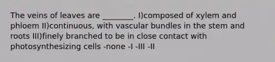 The veins of leaves are ________. I)composed of xylem and phloem II)continuous, with vascular bundles in the stem and roots III)finely branched to be in close contact with photosynthesizing cells -none -I -III -II