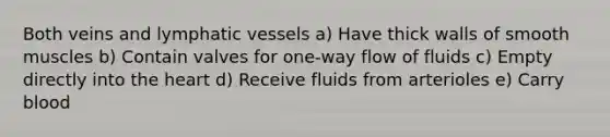 Both veins and lymphatic vessels a) Have thick walls of smooth muscles b) Contain valves for one-way flow of fluids c) Empty directly into the heart d) Receive fluids from arterioles e) Carry blood