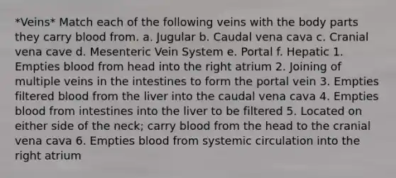 *Veins* Match each of the following veins with the body parts they carry blood from. a. Jugular b. Caudal vena cava c. Cranial vena cave d. Mesenteric Vein System e. Portal f. Hepatic 1. Empties blood from head into the right atrium 2. Joining of multiple veins in the intestines to form the portal vein 3. Empties filtered blood from the liver into the caudal vena cava 4. Empties blood from intestines into the liver to be filtered 5. Located on either side of the neck; carry blood from the head to the cranial vena cava 6. Empties blood from systemic circulation into the right atrium