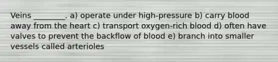 Veins ________. a) operate under high-pressure b) carry blood away from <a href='https://www.questionai.com/knowledge/kya8ocqc6o-the-heart' class='anchor-knowledge'>the heart</a> c) transport oxygen-rich blood d) often have valves to prevent the backflow of blood e) branch into smaller vessels called arterioles