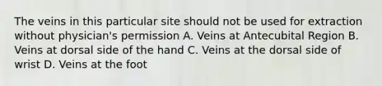 The veins in this particular site should not be used for extraction without physician's permission A. Veins at Antecubital Region B. Veins at dorsal side of the hand C. Veins at the dorsal side of wrist D. Veins at the foot