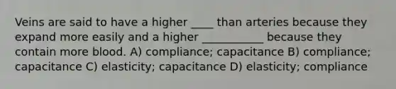 Veins are said to have a higher ____ than arteries because they expand more easily and a higher ___________ because they contain more blood. A) compliance; capacitance B) compliance; capacitance C) elasticity; capacitance D) elasticity; compliance