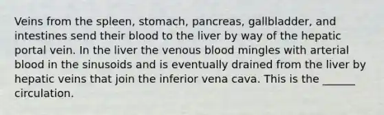 Veins from the spleen, stomach, pancreas, gallbladder, and intestines send their blood to the liver by way of the hepatic portal vein. In the liver the venous blood mingles with arterial blood in the sinusoids and is eventually drained from the liver by hepatic veins that join the inferior vena cava. This is the ______ circulation.