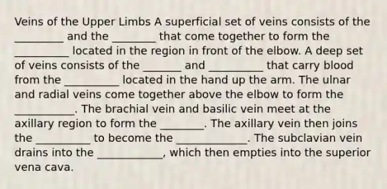 Veins of the Upper Limbs A superficial set of veins consists of the _________ and the ________ that come together to form the __________ located in the region in front of the elbow. A deep set of veins consists of the _______ and __________ that carry blood from the __________ located in the hand up the arm. The ulnar and radial veins come together above the elbow to form the ___________. The brachial vein and basilic vein meet at the axillary region to form the ________. The axillary vein then joins the __________ to become the _____________. The subclavian vein drains into the ____________, which then empties into the superior vena cava.