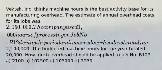 Vektek, Inc. thinks machine hours is the best activity base for its manufacturing overhead. The estimate of annual overhead costs for its jobs was 2,050,000. The company used 1,000 hours of processing on Job No. B12 during the period and incurred overhead costs totaling2,100,000. The budgeted machine hours for the year totaled 20,000. How much overhead should be applied to Job No. B12? a) 2100 b) 102500 c) 105000 d) 2050