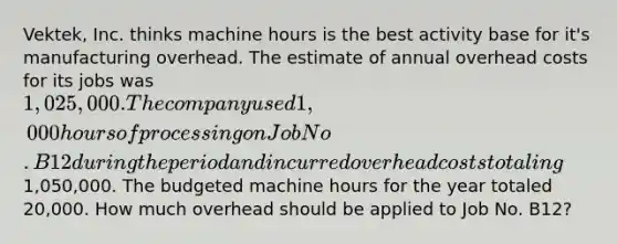 Vektek, Inc. thinks machine hours is the best activity base for it's manufacturing overhead. The estimate of annual overhead costs for its jobs was 1,025,000. The company used 1,000 hours of processing on Job No. B12 during the period and incurred overhead costs totaling1,050,000. The budgeted machine hours for the year totaled 20,000. How much overhead should be applied to Job No. B12?