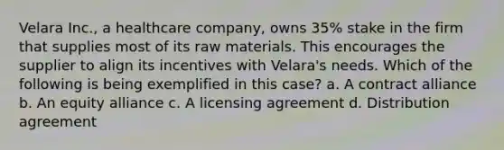 Velara Inc., a healthcare company, owns 35% stake in the firm that supplies most of its raw materials. This encourages the supplier to align its incentives with Velara's needs. Which of the following is being exemplified in this case? a. A contract alliance b. An equity alliance c. A licensing agreement d. Distribution agreement