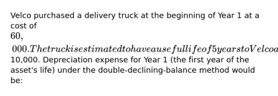 Velco purchased a delivery truck at the beginning of Year 1 at a cost of 60,000. The truck is estimated to have a useful life of 5 years to Velco and an estimated salvage value of10,000. Depreciation expense for Year 1 (the first year of the asset's life) under the double-declining-balance method would be: