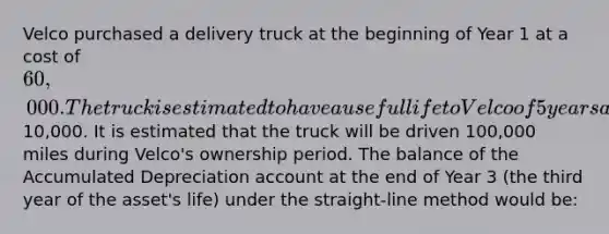 Velco purchased a delivery truck at the beginning of Year 1 at a cost of 60,000. The truck is estimated to have a useful life to Velco of 5 years and an estimated salvage value of10,000. It is estimated that the truck will be driven 100,000 miles during Velco's ownership period. The balance of the Accumulated Depreciation account at the end of Year 3 (the third year of the asset's life) under the straight-line method would be: