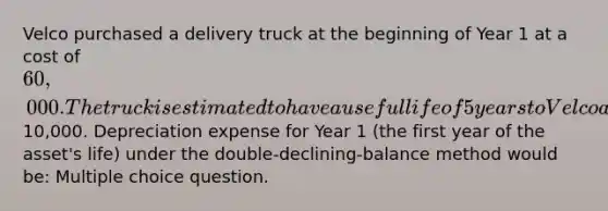 Velco purchased a delivery truck at the beginning of Year 1 at a cost of 60,000. The truck is estimated to have a useful life of 5 years to Velco and an estimated salvage value of10,000. Depreciation expense for Year 1 (the first year of the asset's life) under the double-declining-balance method would be: Multiple choice question.