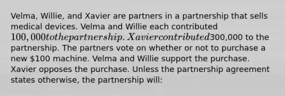 Velma, Willie, and Xavier are partners in a partnership that sells medical devices. Velma and Willie each contributed 100,000 to the partnership. Xavier contributed300,000 to the partnership. The partners vote on whether or not to purchase a new 100 machine. Velma and Willie support the purchase. Xavier opposes the purchase. Unless the partnership agreement states otherwise, the partnership will: