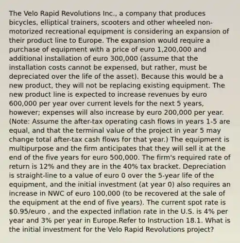 The Velo Rapid Revolutions Inc., a company that produces bicycles, elliptical trainers, scooters and other wheeled non-motorized recreational equipment is considering an expansion of their product line to Europe. The expansion would require a purchase of equipment with a price of euro 1,200,000 and additional installation of euro 300,000 (assume that the installation costs cannot be expensed, but rather, must be depreciated over the life of the asset). Because this would be a new product, they will not be replacing existing equipment. The new product line is expected to increase revenues by euro 600,000 per year over current levels for the next 5 years, however; expenses will also increase by euro 200,000 per year. (Note: Assume the after-tax operating cash flows in years 1-5 are equal, and that the terminal value of the project in year 5 may change total after-tax cash flows for that year.) The equipment is multipurpose and the firm anticipates that they will sell it at the end of the five years for euro 500,000. The firm's required rate of return is 12% and they are in the 40% tax bracket. Depreciation is straight-line to a value of euro 0 over the 5-year life of the equipment, and the initial investment (at year 0) also requires an increase in NWC of euro 100,000 (to be recovered at the sale of the equipment at the end of five years). The current spot rate is 0.95/euro , and the expected inflation rate in the U.S. is 4% per year and 3% per year in Europe.Refer to Instruction 18.1. What is the initial investment for the Velo Rapid Revolutions project?