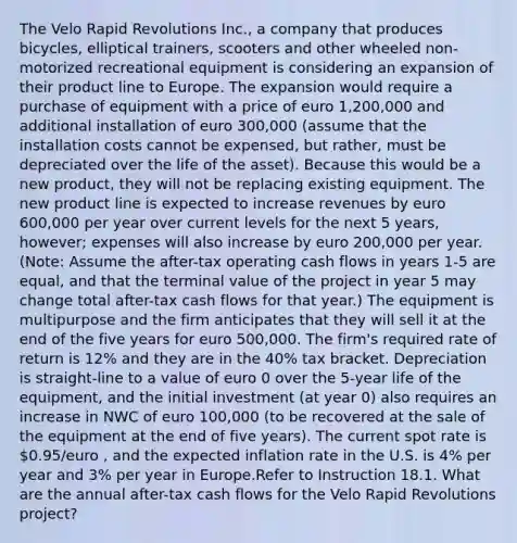 The Velo Rapid Revolutions Inc., a company that produces bicycles, elliptical trainers, scooters and other wheeled non-motorized recreational equipment is considering an expansion of their product line to Europe. The expansion would require a purchase of equipment with a price of euro 1,200,000 and additional installation of euro 300,000 (assume that the installation costs cannot be expensed, but rather, must be depreciated over the life of the asset). Because this would be a new product, they will not be replacing existing equipment. The new product line is expected to increase revenues by euro 600,000 per year over current levels for the next 5 years, however; expenses will also increase by euro 200,000 per year. (Note: Assume the after-tax operating cash flows in years 1-5 are equal, and that the terminal value of the project in year 5 may change total after-tax cash flows for that year.) The equipment is multipurpose and the firm anticipates that they will sell it at the end of the five years for euro 500,000. The firm's required rate of return is 12% and they are in the 40% tax bracket. Depreciation is straight-line to a value of euro 0 over the 5-year life of the equipment, and the initial investment (at year 0) also requires an increase in NWC of euro 100,000 (to be recovered at the sale of the equipment at the end of five years). The current spot rate is 0.95/euro , and the expected inflation rate in the U.S. is 4% per year and 3% per year in Europe.Refer to Instruction 18.1. What are the annual after-tax cash flows for the Velo Rapid Revolutions project?