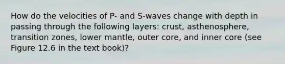 How do the velocities of P- and S-waves change with depth in passing through the following layers: crust, asthenosphere, transition zones, lower mantle, outer core, and inner core (see Figure 12.6 in the text book)?