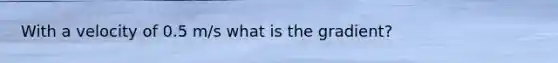 With a velocity of 0.5 m/s what is the gradient?