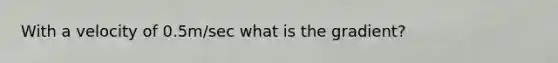 With a velocity of 0.5m/sec what is the gradient?