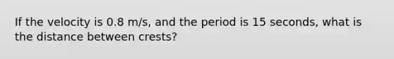 If the velocity is 0.8 m/s, and the period is 15 seconds, what is the distance between crests?