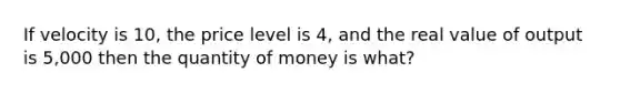 If velocity is 10, the price level is 4, and the real value of output is 5,000 then the quantity of money is what?